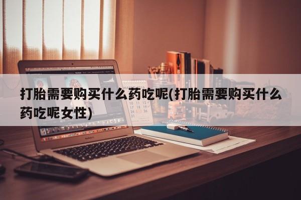哪里有堕胎药微信打胎需要购买什么药吃呢(打胎需要购买什么药吃呢女性)