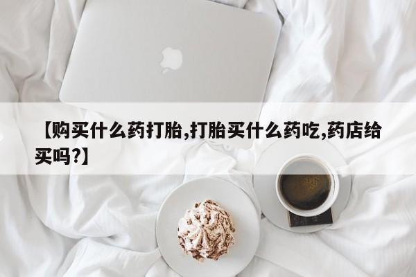 哪里有堕胎药微信【购买什么药打胎,打胎买什么药吃,药店给买吗?】