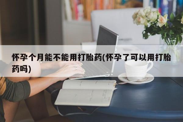 哪里有堕胎药微信怀孕个月能不能用打胎药(怀孕了可以用打胎药吗)