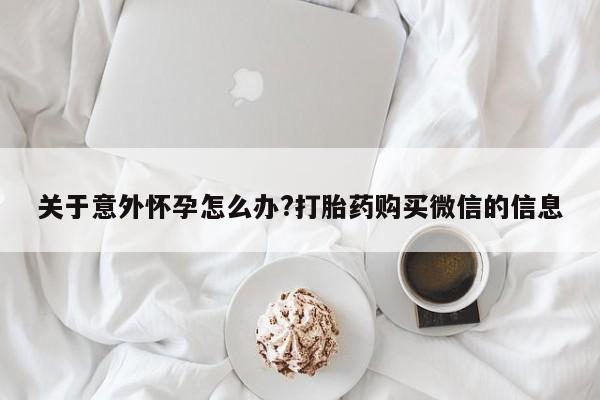 哪里有堕胎药微信关于意外怀孕怎么办?打胎药购买微信的信息