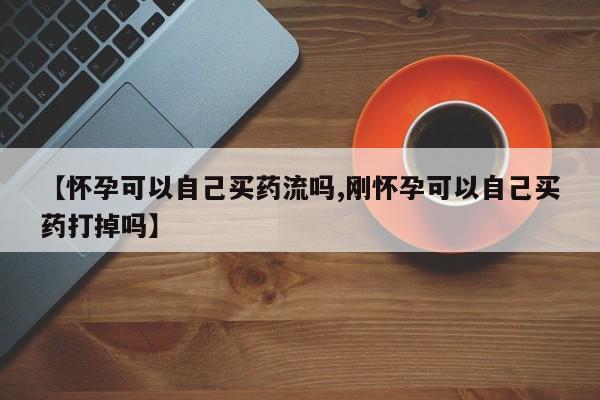 哪里有堕胎药微信【怀孕可以自己买药流吗,刚怀孕可以自己买药打掉吗】
